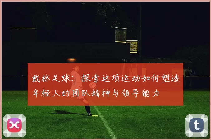 戴林足球：探索这项运动如何塑造年轻人的团队精神与领导能力