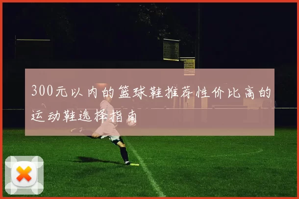 300元以内的篮球鞋推荐性价比高的运动鞋选择指南