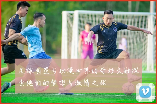 足球明星与动漫世界的奇妙交融探索他们的梦想与激情之旅
