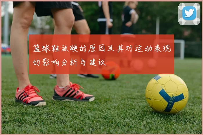 篮球鞋放硬的原因及其对运动表现的影响分析与建议