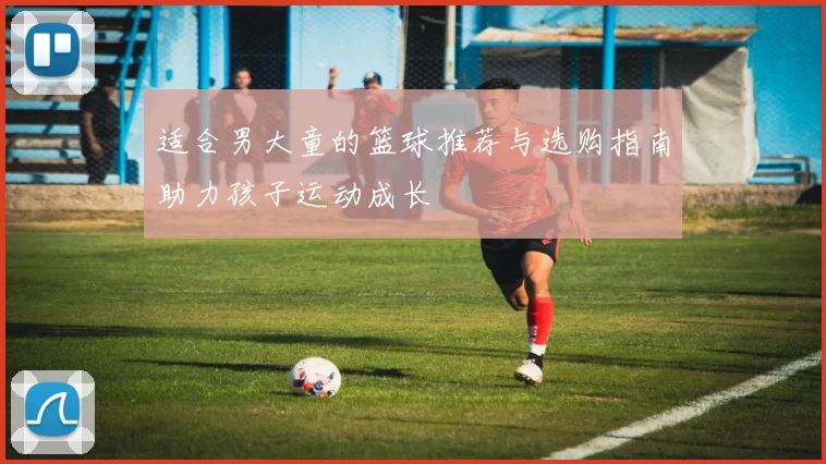 适合男大童的篮球推荐与选购指南助力孩子运动成长